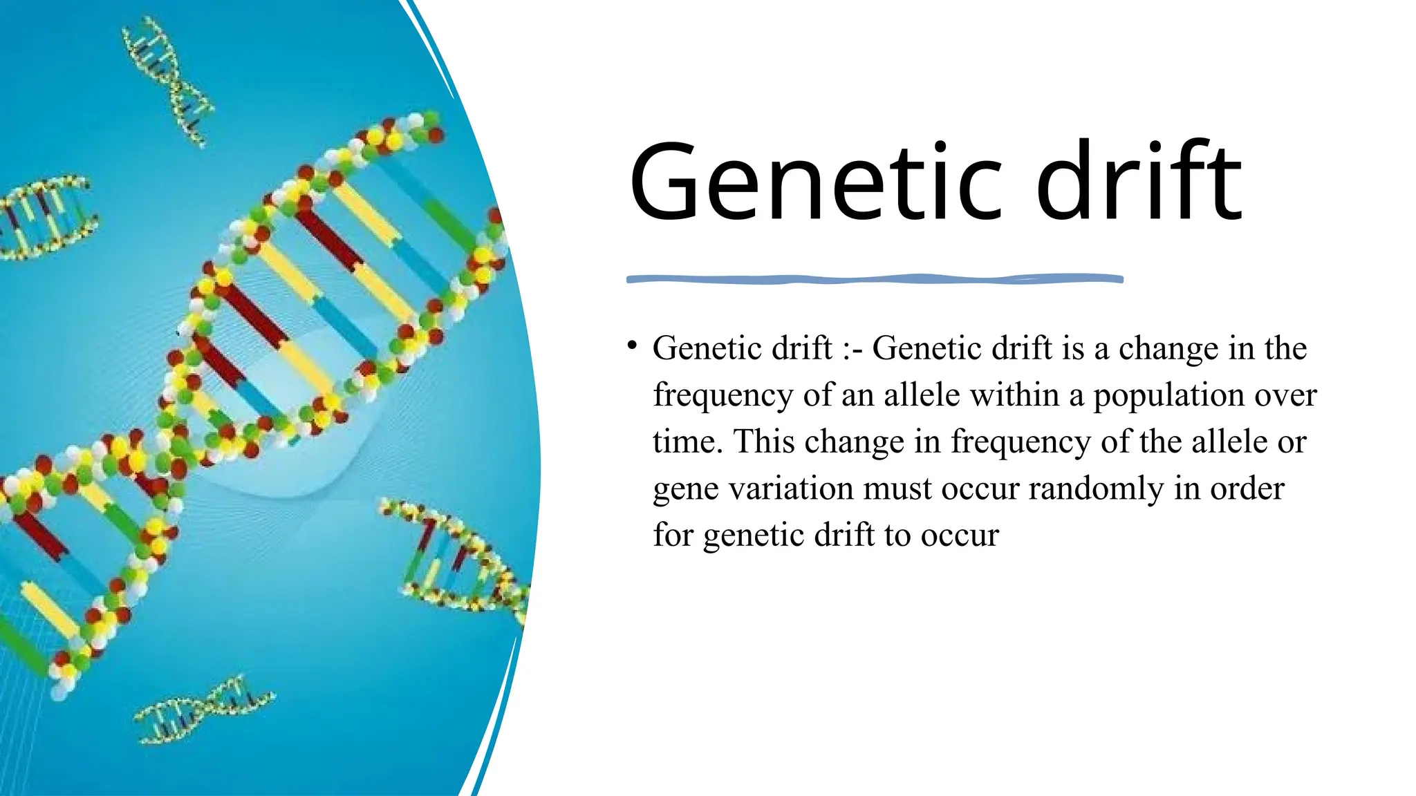 Genetic drift
• Genetic drift :- Genetic drift is a change in the
frequency of an allele within a population over
time. This change in frequency of the allele or
gene variation must occur randomly in order
for genetic drift to occur
 