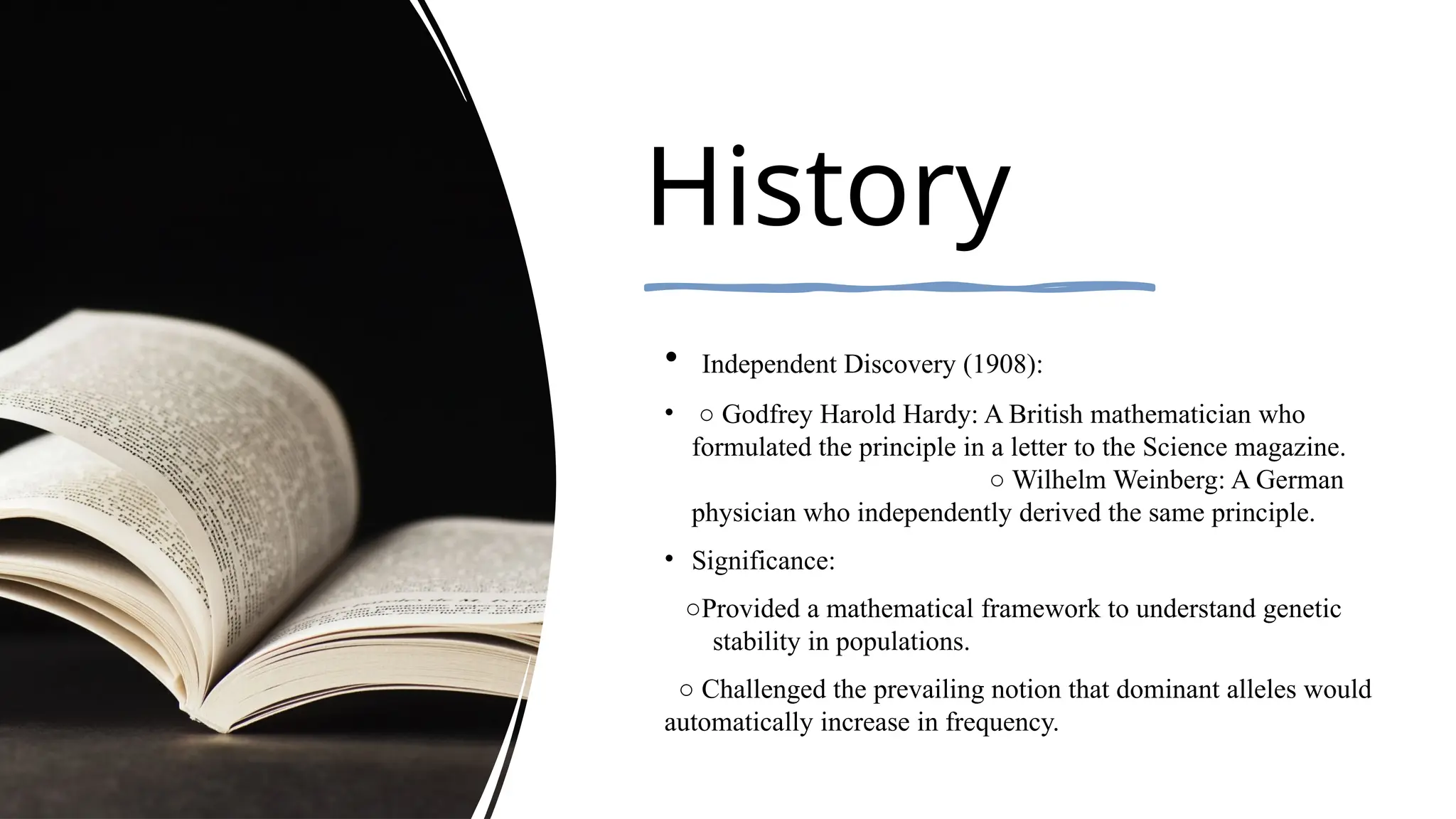 History
• Independent Discovery (1908):
• ○ Godfrey Harold Hardy: A British mathematician who
formulated the principle in a letter to the Science magazine.
○ Wilhelm Weinberg: A German
physician who independently derived the same principle.
• Significance:
○Provided a mathematical framework to understand genetic
stability in populations.
○ Challenged the prevailing notion that dominant alleles would
automatically increase in frequency.
 