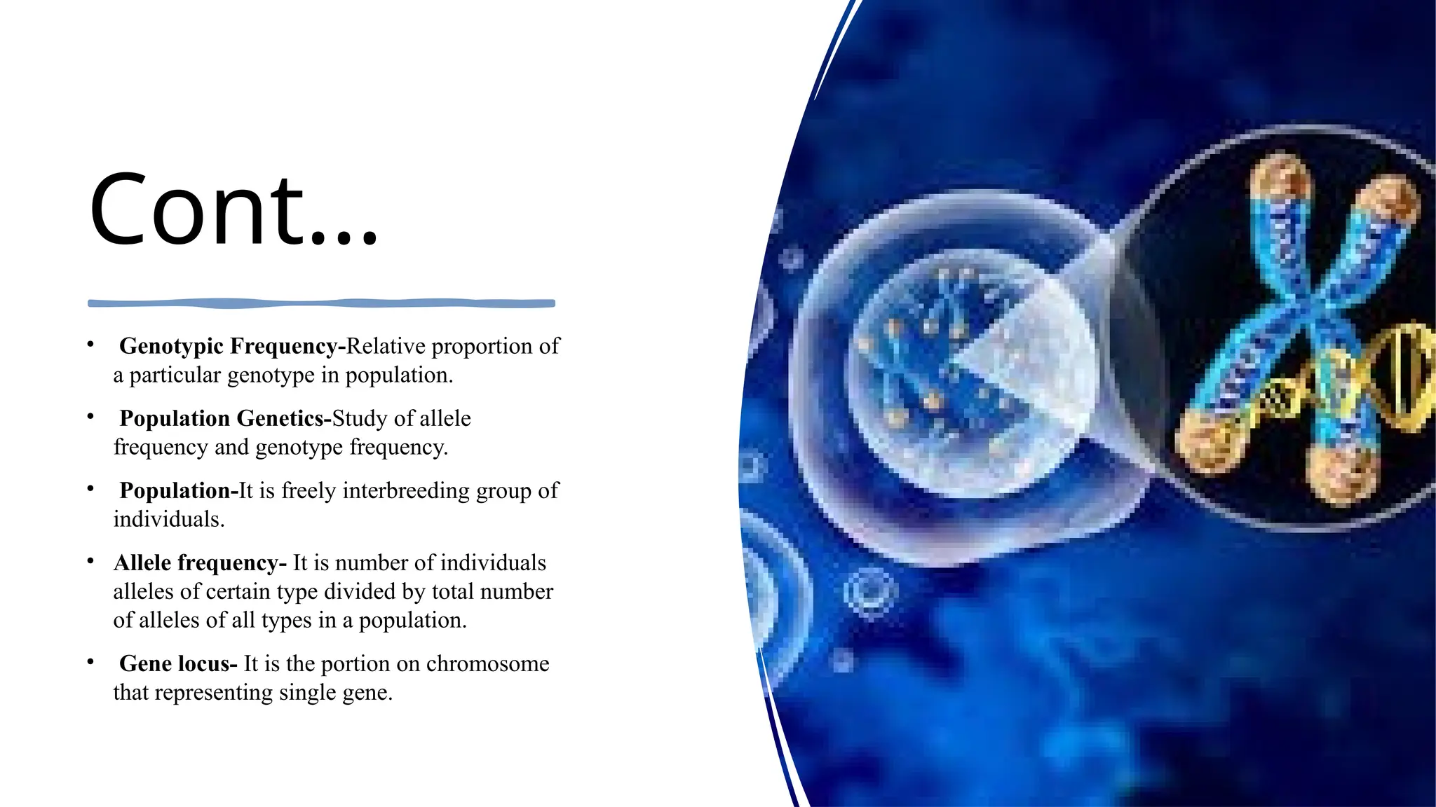 Cont…
• Genotypic Frequency-Relative proportion of
a particular genotype in population.
• Population Genetics-Study of allele
frequency and genotype frequency.
• Population-It is freely interbreeding group of
individuals.
• Allele frequency- It is number of individuals
alleles of certain type divided by total number
of alleles of all types in a population.
• Gene locus- It is the portion on chromosome
that representing single gene.
 