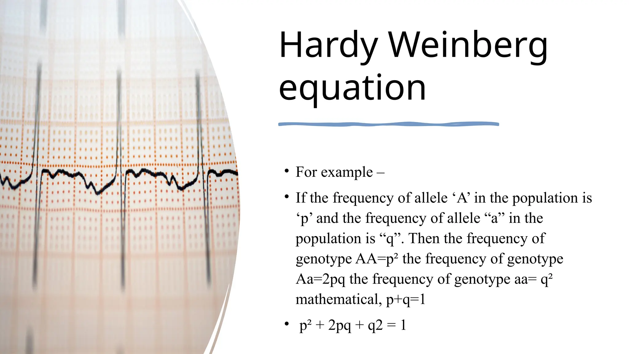 Hardy Weinberg
equation
• For example –
• If the frequency of allele ‘A’ in the population is
‘p’ and the frequency of allele “a” in the
population is “q”. Then the frequency of
genotype AA=p² the frequency of genotype
Aa=2pq the frequency of genotype aa= q²
mathematical, p+q=1
• p² + 2pq + q2 = 1
 