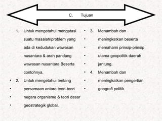 •
1. Untuk mengetahui mengatasi
•
suatu masalah/problem yang
•
ada di kedudukan wawasan
•
nusantara & arah pandang
•
wawasan nusantara Beserta
•
contohnya.
• 2. Untuk mengetahui tentang
• persamaan antara teori-teori
• negara organisme & teori dasar
• geostrategik global.
C. Tujuan
• 3. Menambah dan
• meningkatkan beserta
• memahami prinsip-prinsip
• utama geopolitik daerah
• jantung.
• 4. Menambah dan
• meningkatkan pengertian
• geografi politik.
 