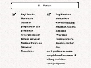 D. Manfaat
Bagi Penulis
Menambah
wawasan
pengetahuan dan
pendidikan
kewarganegaraan
tentang Wawasan
Nasional Indonesia
(Wawasan
Nusantara.)
Bagi Pembaca
Memberikan
wawasan tentang
Wawasan Nasional
Indonesia
(Wawasan
Nusantara.)serta
dapat menambah
dan
meningkatkan wawasan
pengetahuan khususnya di
bidang pendidikan
kewarganegaraan
 