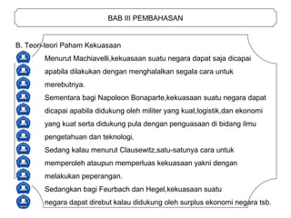 BAB III PEMBAHASAN
B. Teori-teori Paham Kekuasaan
Menurut Machiavelli,kekuasaan suatu negara dapat saja dicapai
apabila dilakukan dengan menghalalkan segala cara untuk
merebutnya.
Sementara bagi Napoleon Bonaparte,kekuasaan suatu negara dapat
dicapai apabila didukung oleh militer yang kuat,logistik,dan ekonomi
yang kuat serta didukung pula dengan penguasaan di bidang ilmu
pengetahuan dan teknologi.
Sedang kalau menurut Clausewitz,satu-satunya cara untuk
memperoleh ataupun memperluas kekuasaan yakni dengan
melakukan peperangan.
Sedangkan bagi Feurbach dan Hegel,kekuasaan suatu
negara dapat direbut kalau didukung oleh surplus ekonomi negara tsb.
 