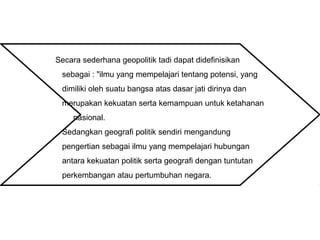 Secara sederhana geopolitik tadi dapat didefinisikan
sebagai : "ilmu yang mempelajari tentang potensi, yang
dimiliki oleh suatu bangsa atas dasar jati dirinya dan
merupakan kekuatan serta kemampuan untuk ketahanan
nasional.
Sedangkan geografi politik sendiri mengandung
pengertian sebagai ilmu yang mempelajari hubungan
antara kekuatan politik serta geografi dengan tuntutan
perkembangan atau pertumbuhan negara.
 
