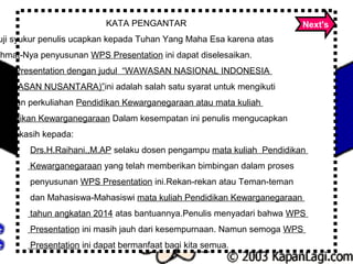 KATA PENGANTAR
uji syukur penulis ucapkan kepada Tuhan Yang Maha Esa karena atas
ahmat-Nya penyusunan WPS Presentation ini dapat diselesaikan.
WPS Presentation dengan judul “WAWASAN NASIONAL INDONESIA
WAWASAN NUSANTARA)”ini adalah salah satu syarat untuk mengikuti
egiatan perkuliahan Pendidikan Kewarganegaraan atau mata kuliah
endidikan Kewarganegaraan Dalam kesempatan ini penulis mengucapkan
rima kasih kepada:
Drs.H.Raihani.,M.AP selaku dosen pengampu mata kuliah Pendidikan
Kewarganegaraan yang telah memberikan bimbingan dalam proses
penyusunan WPS Presentation ini.Rekan-rekan atau Teman-teman
dan Mahasiswa-Mahasiswi mata kuliah Pendidikan Kewarganegaraan
tahun angkatan 2014 atas bantuannya.Penulis menyadari bahwa WPS
Presentation ini masih jauh dari kesempurnaan. Namun semoga WPS
Presentation ini dapat bermanfaat bagi kita semua.
Next's
 