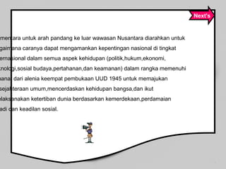 ementara untuk arah pandang ke luar wawasan Nusantara diarahkan untuk
gaimana caranya dapat mengamankan kepentingan nasional di tingkat
ernasional dalam semua aspek kehidupan (politik,hukum,ekonomi,
knologi,sosial budaya,pertahanan,dan keamanan) dalam rangka memenuhi
manat dari alenia keempat pembukaan UUD 1945 untuk memajukan
sejahteraan umum,mencerdaskan kehidupan bangsa,dan ikut
elaksanakan ketertiban dunia berdasarkan kemerdekaan,perdamaian
adi dan keadilan sosial.
Next's
 