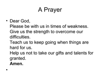 A Prayer
• Dear God,
  Please be with us in times of weakness.
  Give us the strength to overcome our
  difficulties.
  Teach us to keep going when things are
  hard for us.
  Help us not to take our gifts and talents for
  granted.
  Amen.
•
 
