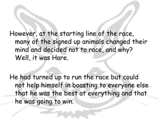 However, at the starting line of the race,
 many of the signed up animals changed their
 mind and decided not to race, and why?
 Well, it was Hare.


He had turned up to run the race but could
 not help himself in boasting to everyone else
 that he was the best at everything and that
 he was going to win.
 