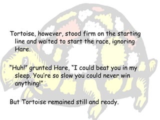 Tortoise, however, stood firm on the starting
 line and waited to start the race, ignoring
 Hare.


“Huh!” grunted Hare, “I could beat you in my
  sleep. You’re so slow you could never win
  anything!”


But Tortoise remained still and ready.
 