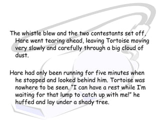 The whistle blew and the two contestants set off,
 Hare went tearing ahead, leaving Tortoise moving
 very slowly and carefully through a big cloud of
 dust.


Hare had only been running for five minutes when
 he stopped and looked behind him. Tortoise was
 nowhere to be seen. “I can have a rest while I’m
 waiting for that lump to catch up with me!” he
 huffed and lay under a shady tree.
 
