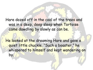Hare dozed off in the cool of the trees and
 was in a deep, deep sleep when Tortoise
 came dawdling by slowly as can be.


He looked at the dreaming Hare and gave a
 quiet little chuckle. “Such a boaster,” he
 whispered to himself and kept wandering on
 by.
 