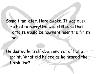 Some time later, Hare awoke. It was dusk!
 He had to hurry! He was still sure that
 Tortoise would be nowhere near the finish
 line.


He dusted himself down and set off at a
 sprint. What did he see as he neared the
 finish line?
 
