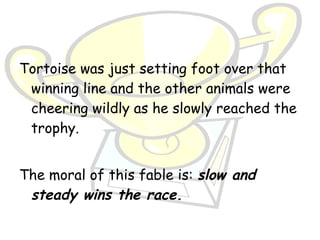Tortoise was just setting foot over that
 winning line and the other animals were
 cheering wildly as he slowly reached the
 trophy.


The moral of this fable is: slow and
 steady wins the race.
 