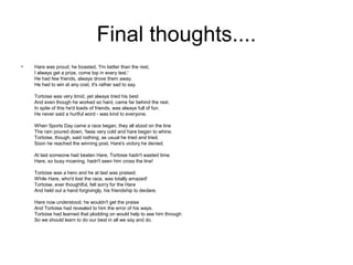 Final thoughts....
•   Hare was proud; he boasted, 'I'm better than the rest,
    I always get a prize, come top in every test.'
    He had few friends, always drove them away.
    He had to win at any cost, it's rather sad to say.

    Tortoise was very timid, yet always tried his best
    And even though he worked so hard, came far behind the rest.
    In spite of this he'd loads of friends, was always full of fun.
    He never said a hurtful word - was kind to everyone.

    When Sports Day came a race began, they all stood on the line
    The rain poured down, 'twas very cold and hare began to whine.
    Tortoise, though, said nothing; as usual he tried and tried.
    Soon he reached the winning post, Hare's victory he denied.

    At last someone had beaten Hare, Tortoise hadn't wasted time.
    Hare, so busy moaning, hadn't seen him cross the line!

    Tortoise was a hero and he at last was praised.
    While Hare, who'd lost the race, was totally amazed!
    Tortoise, ever thoughtful, felt sorry for the Hare
    And held out a hand forgivingly, his friendship to declare.

    Hare now understood, he wouldn't get the praise
    And Tortoise had revealed to him the error of his ways.
    Tortoise had learned that plodding on would help to see him through
    So we should learn to do our best in all we say and do.
 