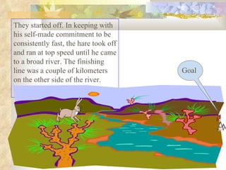 They started off. In keeping with his self-made commitment to be consistently fast, the hare took off and ran at top speed until he came to a broad river. The finishing line was a couple of kilometers on the other side of the river.  Goal 