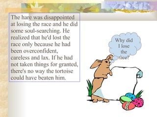 The hare was disappointed at losing the race and he did some soul-searching. He realized that he'd lost the race only because he had been overconfident, careless and lax. If he had not taken things for granted, there's no way the tortoise could have beaten him.  Why did I lose the race? 