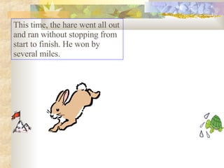 This time, the hare went all out and ran without stopping from start to finish. He won by several miles.  