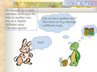He thought for a while, and then challenged the hare to another race, but on a slightly different route.  The hare agreed.  Sure! Can we have another race? This time we’ll go through a different route. 