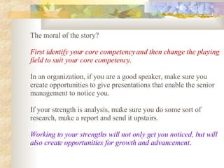The moral of the story?  First identify your core competency and then change the playing field to suit your core competency .   In an organization, if you are a good speaker, make sure you create opportunities to give presentations that enable the senior management to notice you.  If your strength is analysis, make sure you do some sort of research, make a report and send it upstairs.  Working to your strengths will not only get you noticed, but will also create opportunities for growth and advancement .   