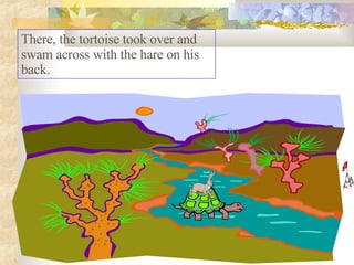 There, the tortoise took over and swam across with the hare on his back.  
