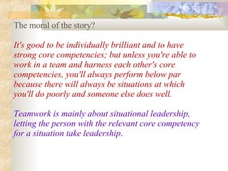 The moral of the story?  It's good to be individually brilliant and to have strong core competencies; but unless you're able to work in a team and harness each other's core competencies, you'll always perform below par because there will always be situations at which you'll do poorly and someone else does well.  Teamwork is mainly about situational leadership, letting the person with the relevant core competency for a situation take leadership .   