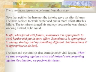There are more lessons to be learnt from this story.  Note that neither the hare nor the tortoise gave up after failures. The hare decided to work harder and put in more effort after his failure. The tortoise changed his strategy because he was already working as hard as he could.  In life, when faced with failure, sometimes it is appropriate to work harder and put in more effort. Sometimes it is appropriate to change strategy and try something different. And sometimes it is appropriate to do both .   The hare and the tortoise also learnt another vital lesson.  When we stop competing against a rival and instead start competing against the situation, we perform far better.   