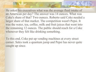 He asked his executives what was the average fluid intake of an American per day? The answer was 14 ounces. What was Coke's share of that? Two ounces. Roberto said Coke needed a larger share of that market. The competition wasn't Pepsi. It was the water, tea, coffee, milk and fruit juices that went into the remaining 12 ounces. The public should reach for a Coke whenever they felt like drinking something.  To this end, Coke put up vending machines at every street corner. Sales took a quantum jump and Pepsi has never quite caught up since.   