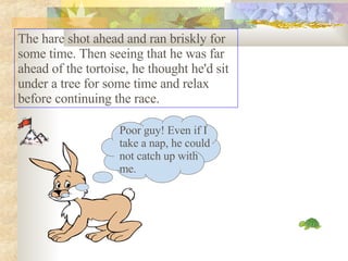 The hare shot ahead and ran briskly for some time. Then seeing that he was far ahead of the tortoise, he thought he'd sit under a tree for some time and relax before continuing the race.  Poor guy! Even if I take a nap, he could not catch up with me. 