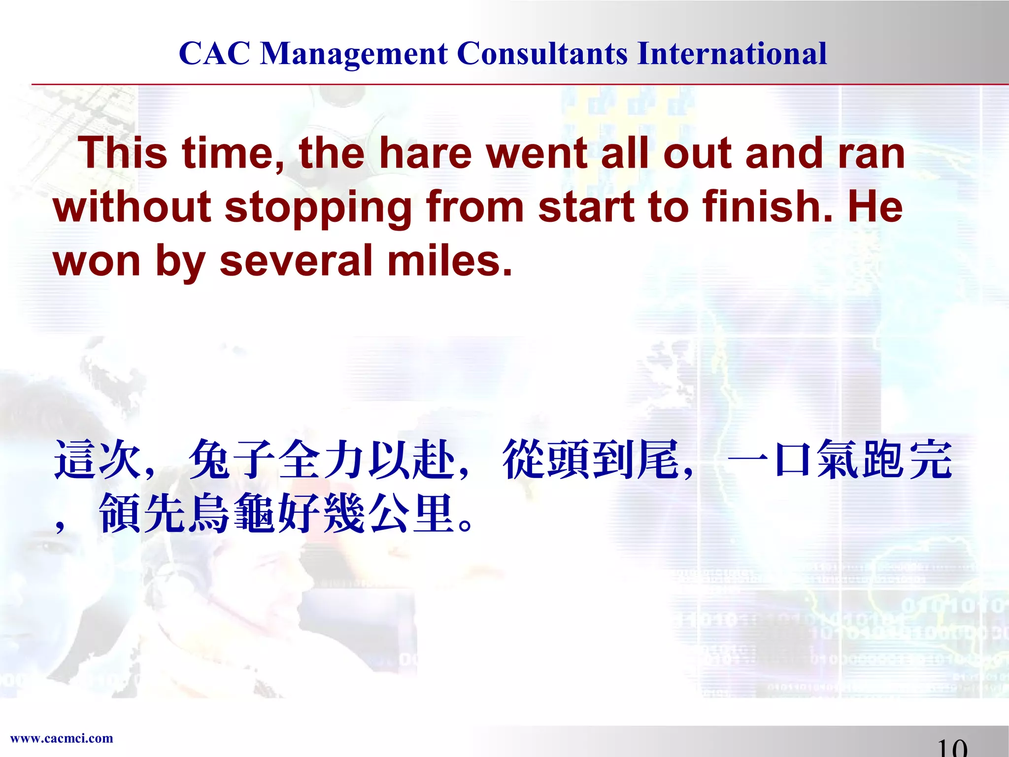CAC Management Consultants International

This time, the hare went all out and ran
without stopping from start to finish. He
won by several miles.

這次，兔子全力以赴，從頭到尾，一口氣跑 完
，領先烏龜好幾公里。

www.cacmci.com

 