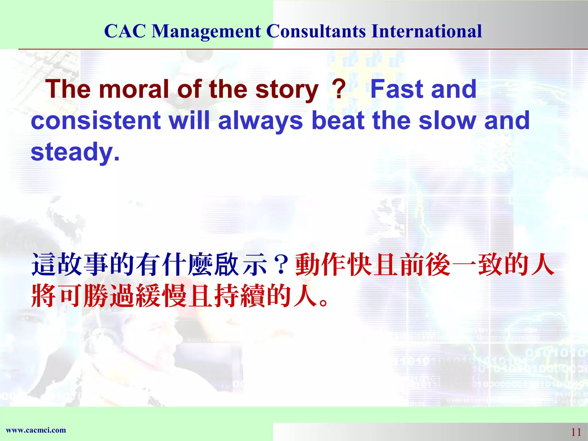 CAC Management Consultants International

The moral of the story ？ Fast and
consistent will always beat the slow and
steady.

這故事的有什麼啟 示？動作快且前後一致的人
將可勝過緩慢且持續的人。

www.cacmci.com

11

 
