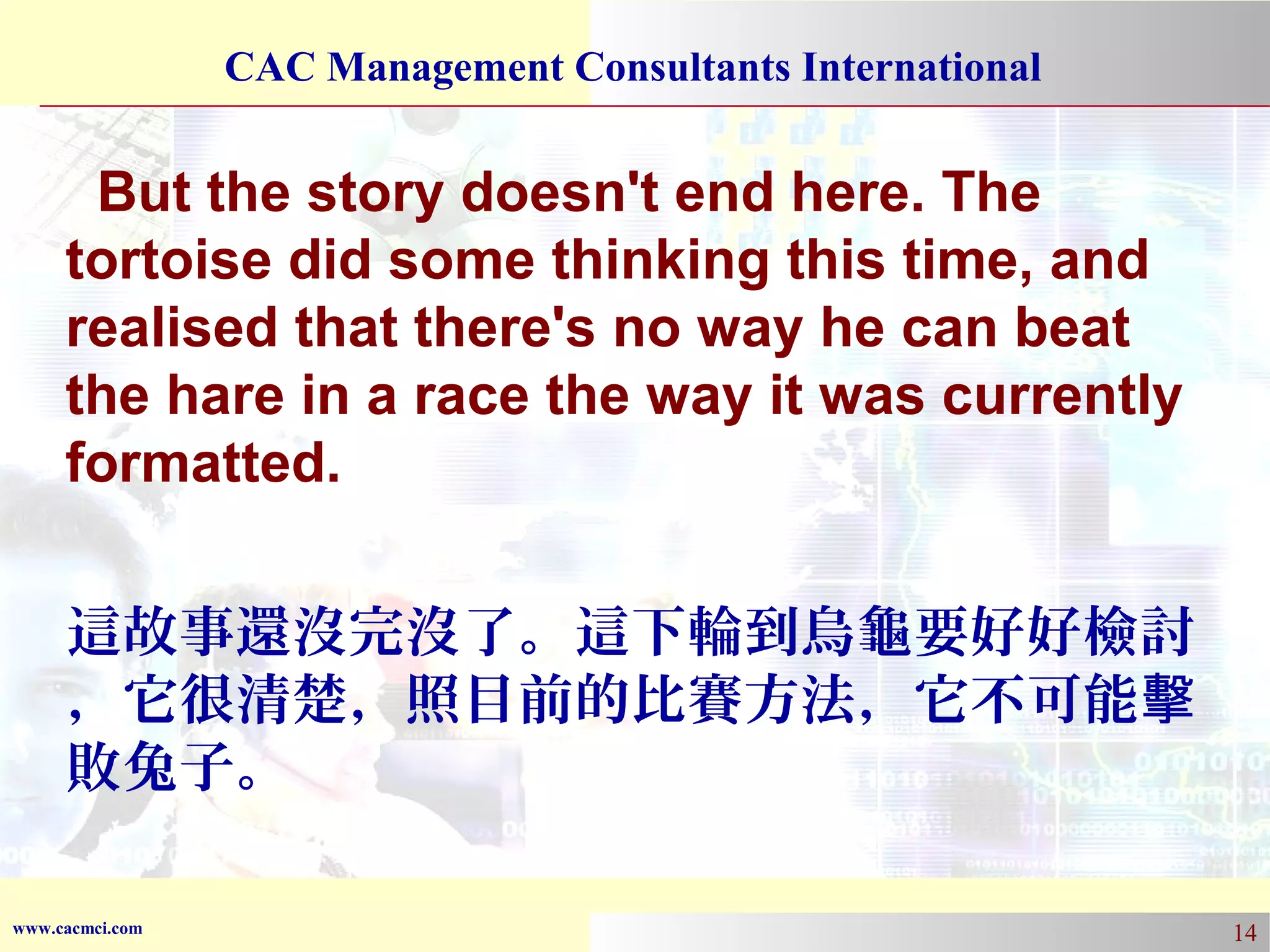 CAC Management Consultants International

But the story doesn't end here. The
tortoise did some thinking this time, and
realised that there's no way he can beat
the hare in a race the way it was currently
formatted.
這故事還沒完沒了。這下輪到烏龜要好好檢討
，它很清楚，照目前的比賽方法，它不可能擊
敗兔子。
www.cacmci.com

14

 