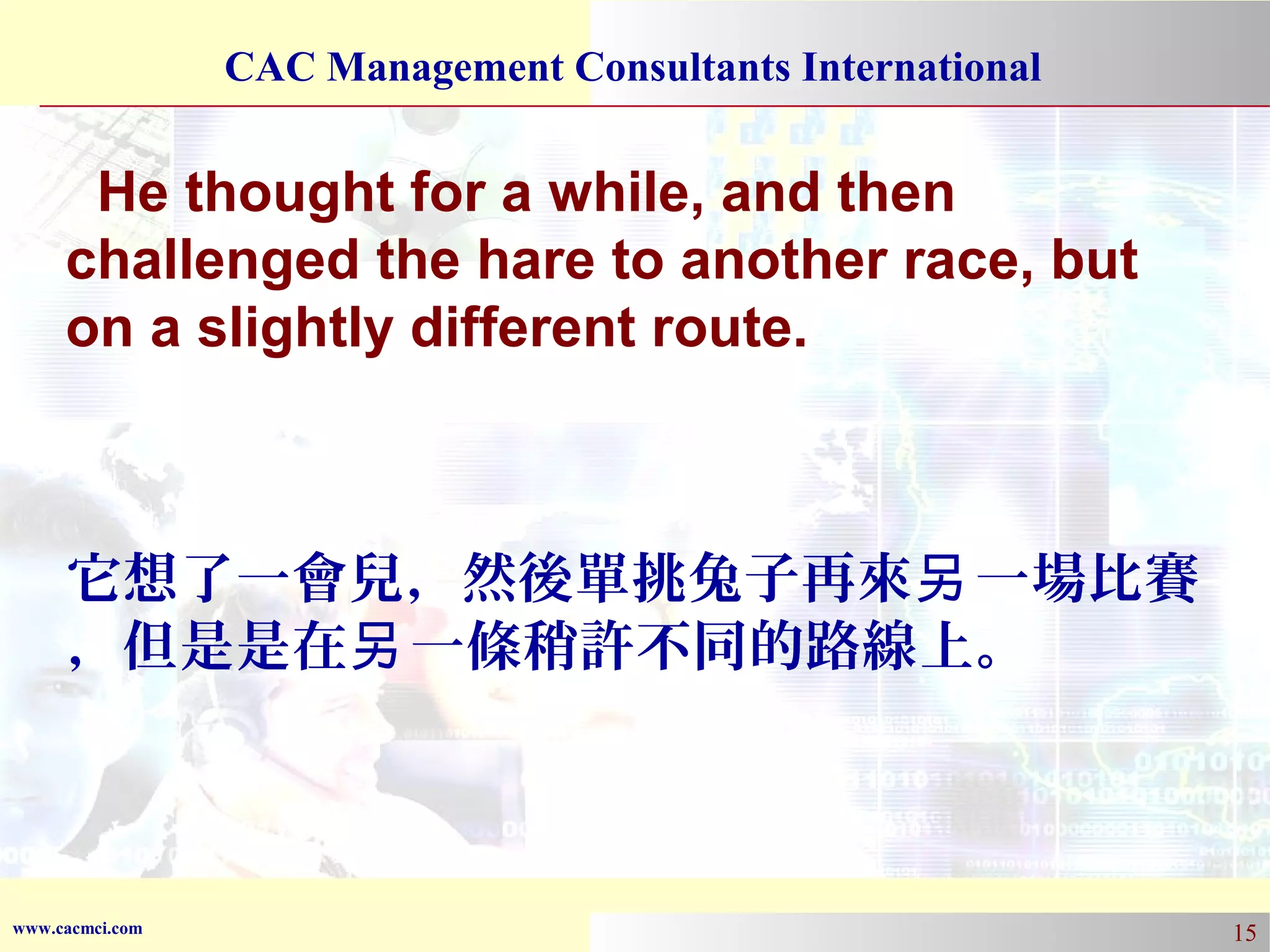 CAC Management Consultants International

He thought for a while, and then
challenged the hare to another race, but
on a slightly different route.

它想了一會兒，然後單挑兔子再來另 一場比賽
，但是是在另 一條稍許不同的路線上。

www.cacmci.com

15

 