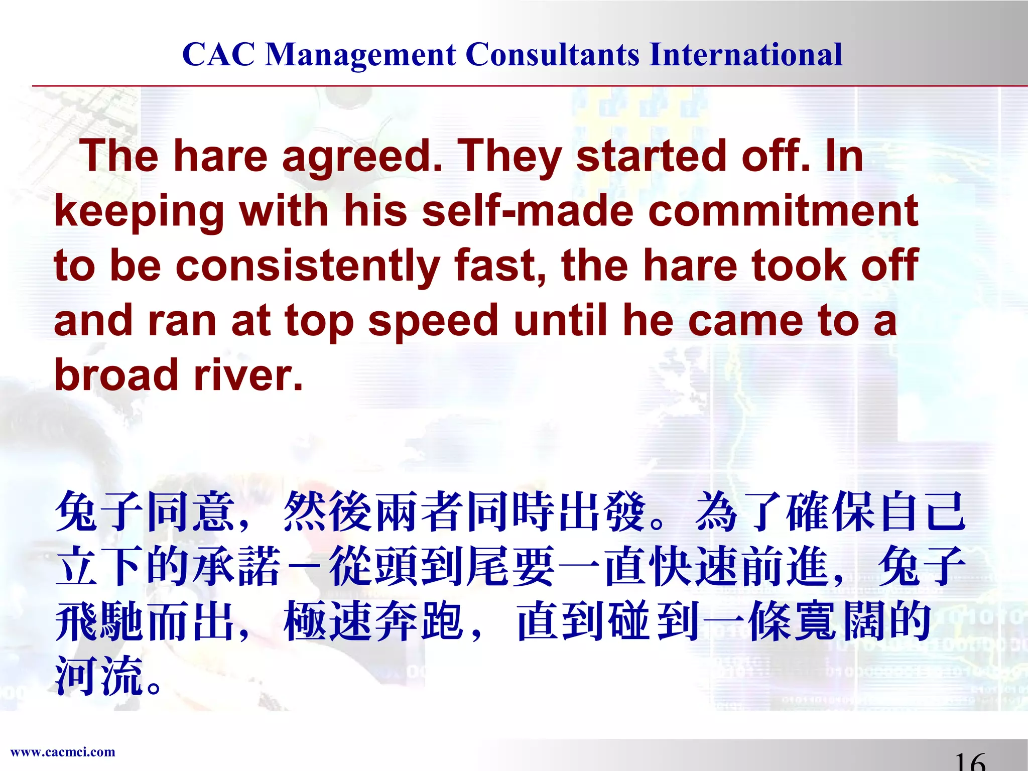 CAC Management Consultants International

The hare agreed. They started off. In
keeping with his self-made commitment
to be consistently fast, the hare took off
and ran at top speed until he came to a
broad river.
兔子同意，然後兩者同時出發。為了確保自己
立下的承諾－從頭到尾要一直快速前進，兔子
飛馳而出，極速奔跑 ，直到碰 到一條寬 闊的
河流。
www.cacmci.com

 