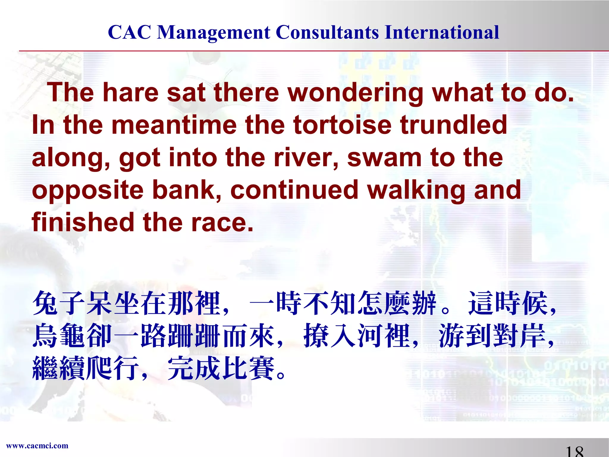 CAC Management Consultants International

The hare sat there wondering what to do.
In the meantime the tortoise trundled
along, got into the river, swam to the
opposite bank, continued walking and
finished the race.
兔子呆坐在那裡，一時不知怎麼辦 。這時候，
烏龜卻一路跚跚而來，撩入河裡，游到對岸，
繼續爬行，完成比賽。
www.cacmci.com

 