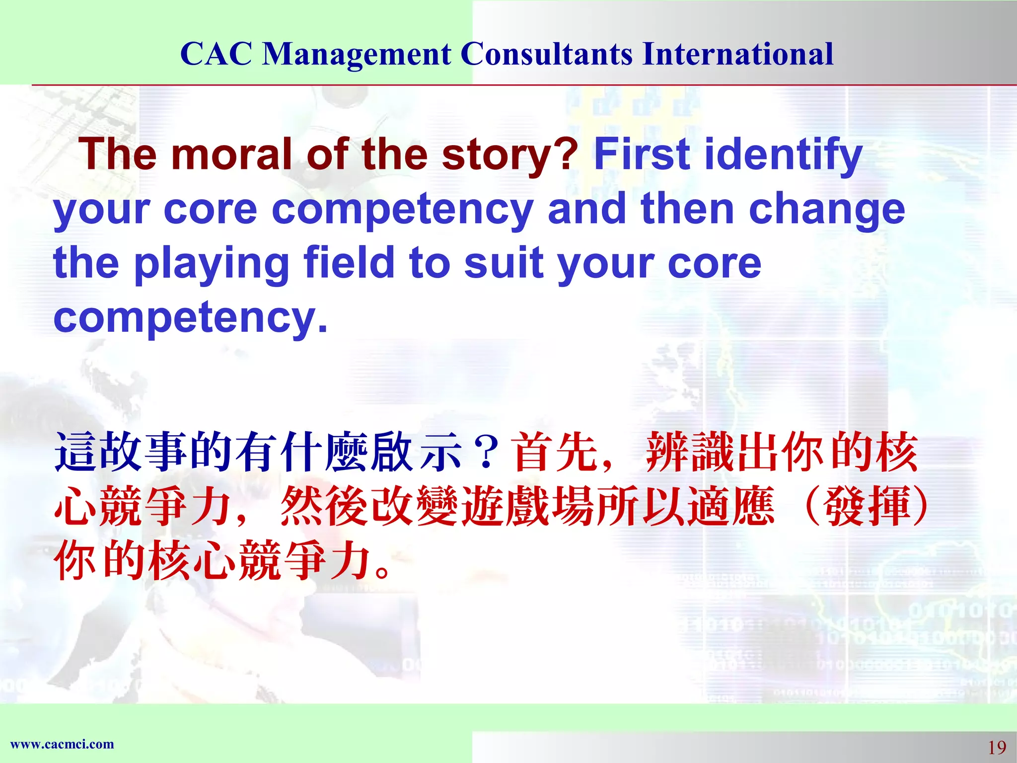 CAC Management Consultants International

The moral of the story? First identify
your core competency and then change
the playing field to suit your core
competency.
這故事的有什麼啟 示？首先，辨識出你 的核
心競爭力，然後改變遊戲場所以適應（發揮）
你 的核心競爭力。

www.cacmci.com

19

 