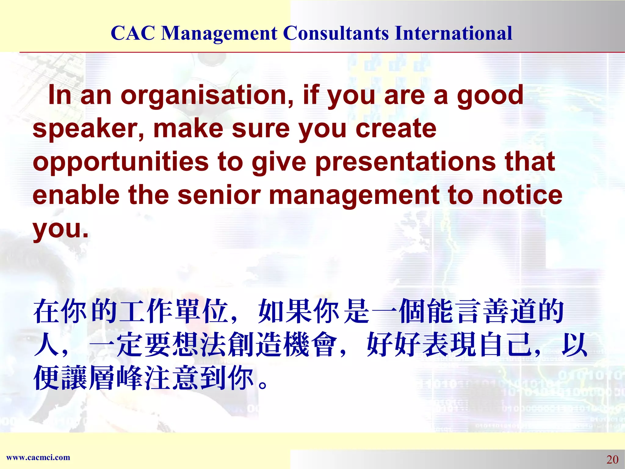CAC Management Consultants International

In an organisation, if you are a good
speaker, make sure you create
opportunities to give presentations that
enable the senior management to notice
you.
在你 的工作單位，如果你 是一個能言善道的
人，一定要想法創造機會，好好表現自己，以
便讓層峰注意到你 。
www.cacmci.com

20

 
