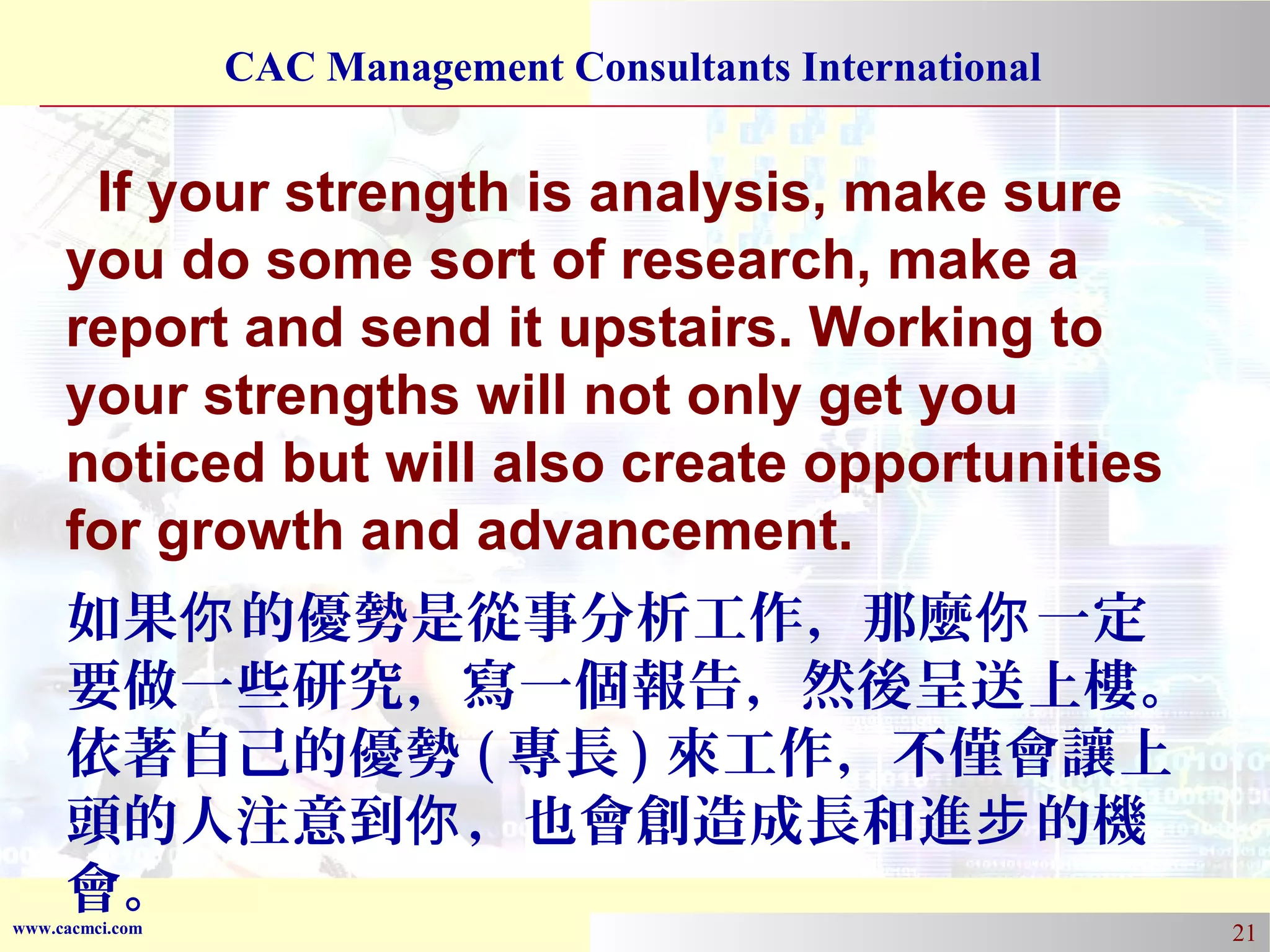 CAC Management Consultants International

If your strength is analysis, make sure
you do some sort of research, make a
report and send it upstairs. Working to
your strengths will not only get you
noticed but will also create opportunities
for growth and advancement.
如果你 的優勢是從事分析工作，那麼你 一定
要做一些研究，寫一個報告，然後呈送上樓。
依著自己的優勢 ( 專長 ) 來工作，不僅會讓上
頭的人注意到你 ，也會創造成長和進步 的機
會。

www.cacmci.com

21

 