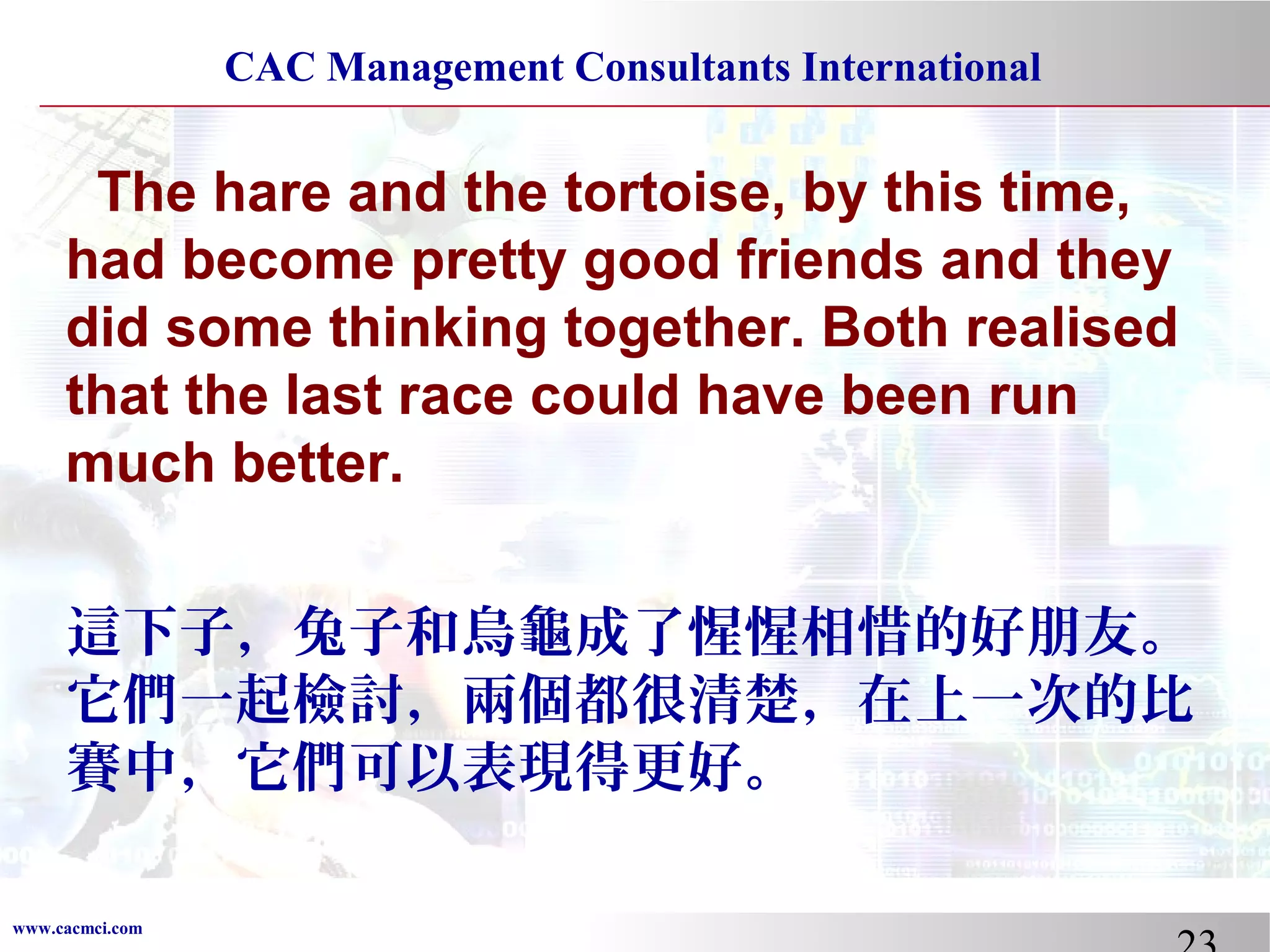 CAC Management Consultants International

The hare and the tortoise, by this time,
had become pretty good friends and they
did some thinking together. Both realised
that the last race could have been run
much better.
這下子，兔子和烏龜成了惺惺相惜的好朋友。
它們一起檢討，兩個都很清楚，在上一次的比
賽中，它們可以表現得更好。
www.cacmci.com

 