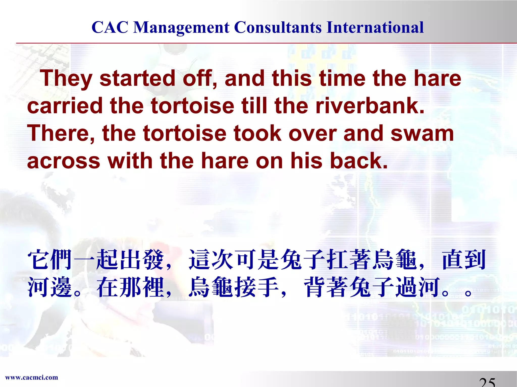 CAC Management Consultants International

They started off, and this time the hare
carried the tortoise till the riverbank.
There, the tortoise took over and swam
across with the hare on his back.

它們一起出發，這次可是兔子扛著烏龜，直到
河邊。在那裡，烏龜接手，背著兔子過河。。

www.cacmci.com

 