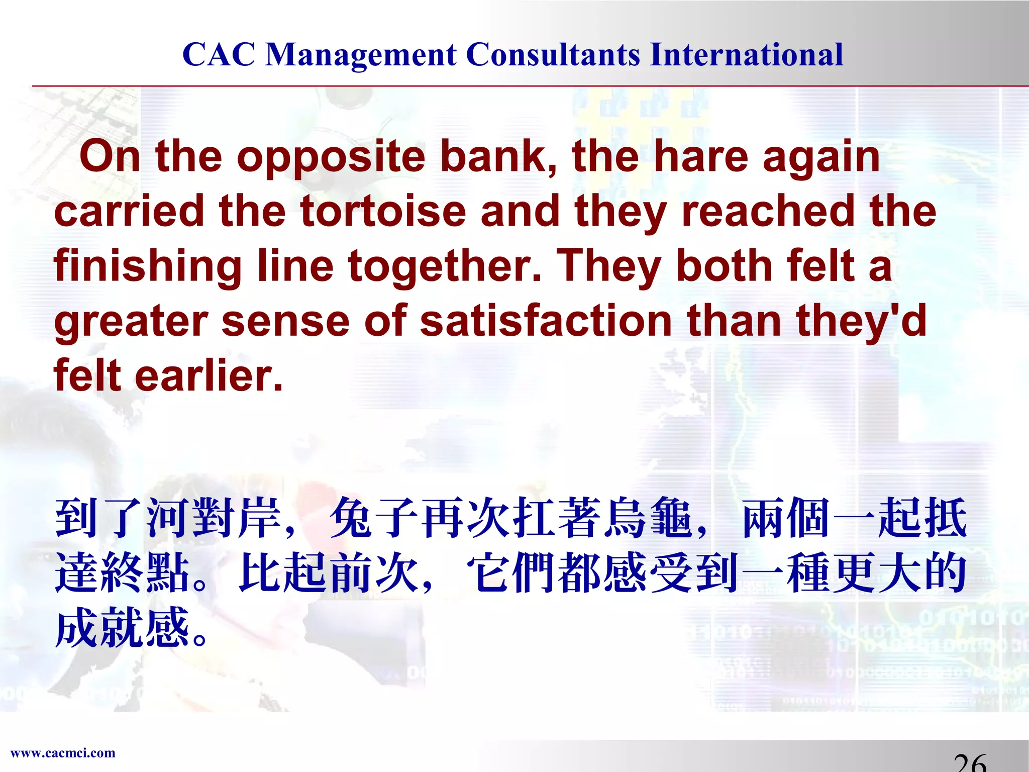 CAC Management Consultants International

On the opposite bank, the hare again
carried the tortoise and they reached the
finishing line together. They both felt a
greater sense of satisfaction than they'd
felt earlier.
到了河對岸，兔子再次扛著烏龜，兩個一起抵
達終點。比起前次，它們都感受到一種更大的
成就感。
www.cacmci.com

 