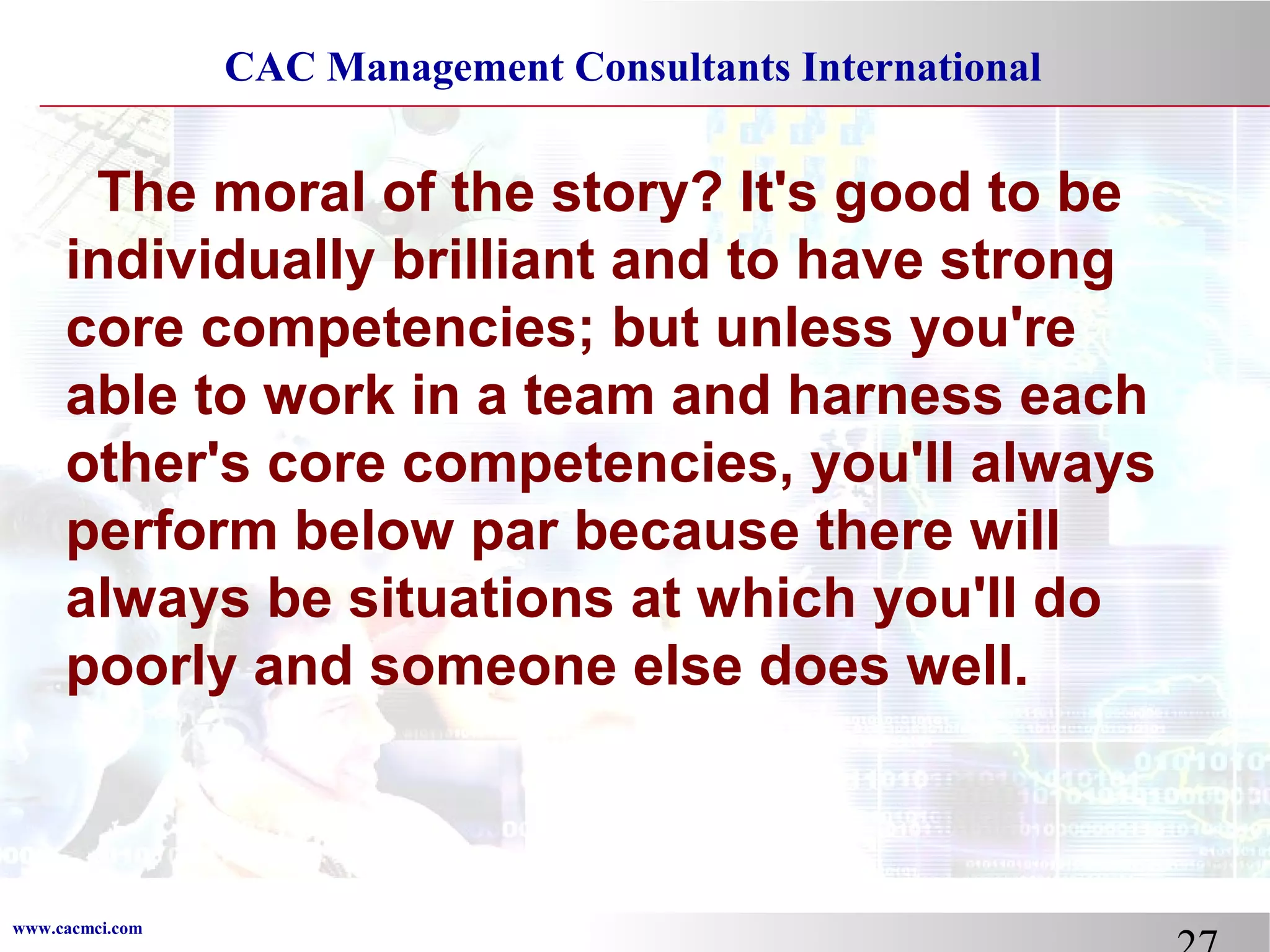 CAC Management Consultants International

The moral of the story? It's good to be
individually brilliant and to have strong
core competencies; but unless you're
able to work in a team and harness each
other's core competencies, you'll always
perform below par because there will
always be situations at which you'll do
poorly and someone else does well.

www.cacmci.com

 