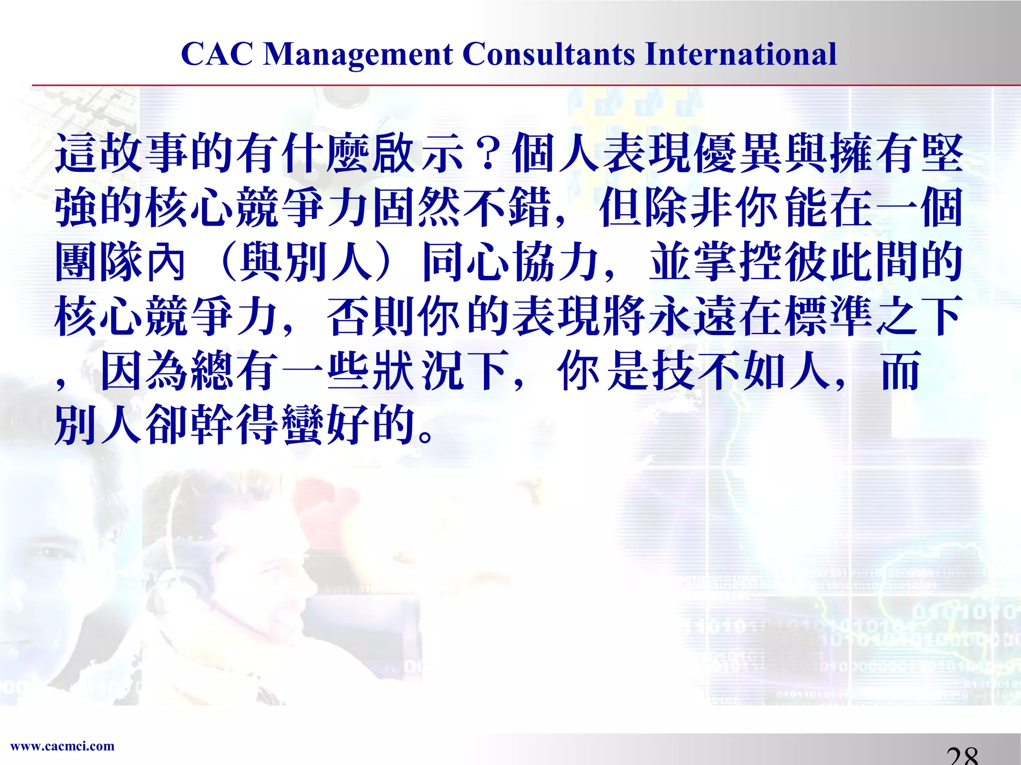 CAC Management Consultants International

這故事的有什麼啟 示？個人表現優異與擁有堅
強的核心競爭力固然不錯，但除非你 能在一個
團隊內 （與別人）同心協力，並掌控彼此間的
核心競爭力，否則你 的表現將永遠在標準之下
，因為總有一些狀 況下，你 是技不如人，而
別人卻幹得蠻好的。

www.cacmci.com

 