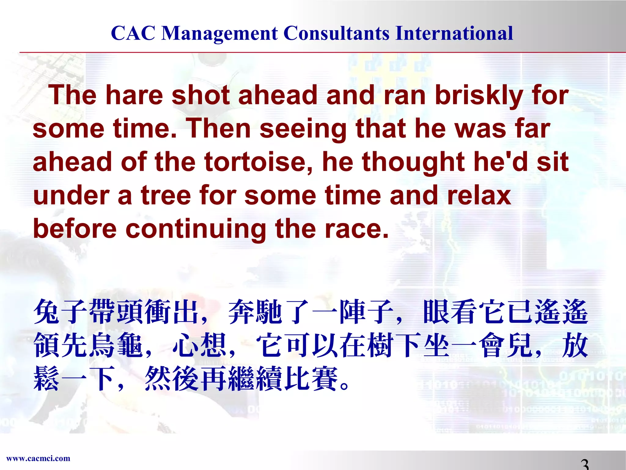 CAC Management Consultants International

The hare shot ahead and ran briskly for
some time. Then seeing that he was far
ahead of the tortoise, he thought he'd sit
under a tree for some time and relax
before continuing the race.
兔子帶頭衝出，奔馳了一陣子，眼看它已遙遙
領先烏龜，心想，它可以在樹下坐一會兒，放
鬆一下，然後再繼續比賽。
www.cacmci.com

 
