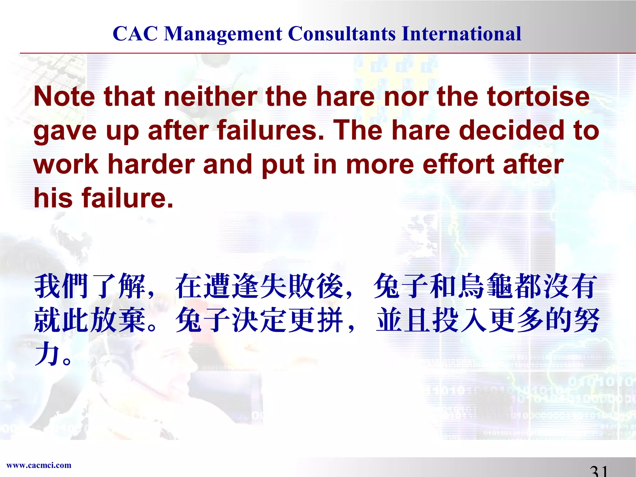 CAC Management Consultants International

Note that neither the hare nor the tortoise
gave up after failures. The hare decided to
work harder and put in more effort after
his failure.
我們了解，在遭逢失敗後，兔子和烏龜都沒有
就此放棄。兔子決定更拼 ，並且投入更多的努
力。

www.cacmci.com

 