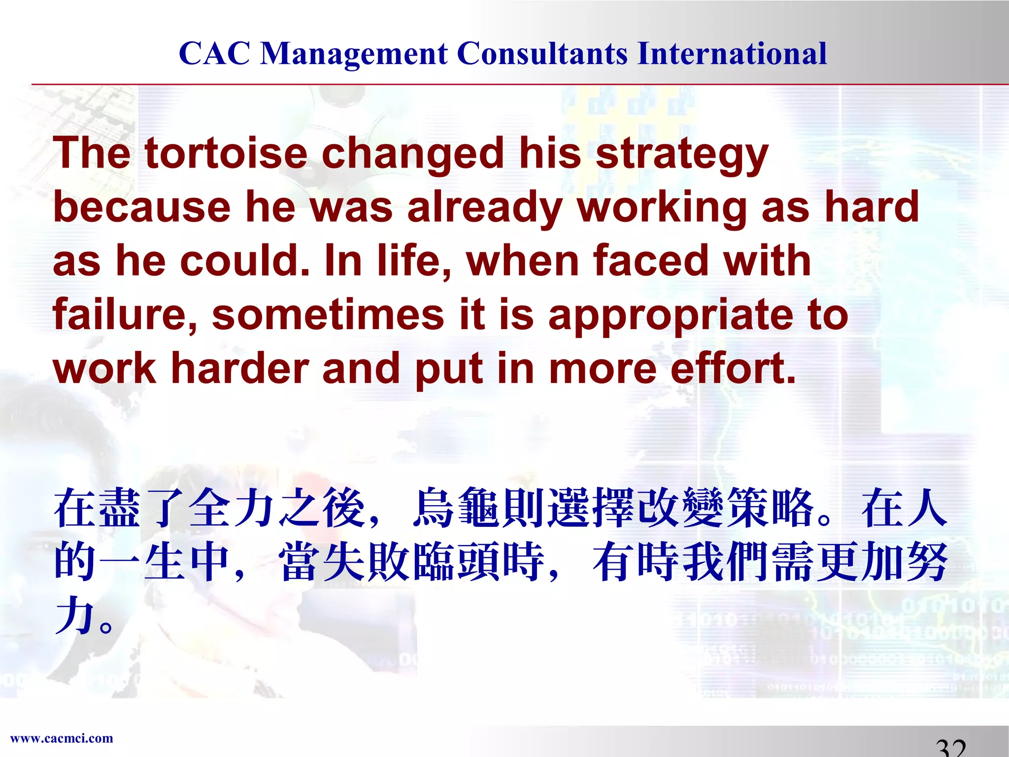 CAC Management Consultants International

The tortoise changed his strategy
because he was already working as hard
as he could. In life, when faced with
failure, sometimes it is appropriate to
work harder and put in more effort.
在盡了全力之後，烏龜則選擇改變策略。在人
的一生中，當失敗臨頭時，有時我們需更加努
力。
www.cacmci.com

 