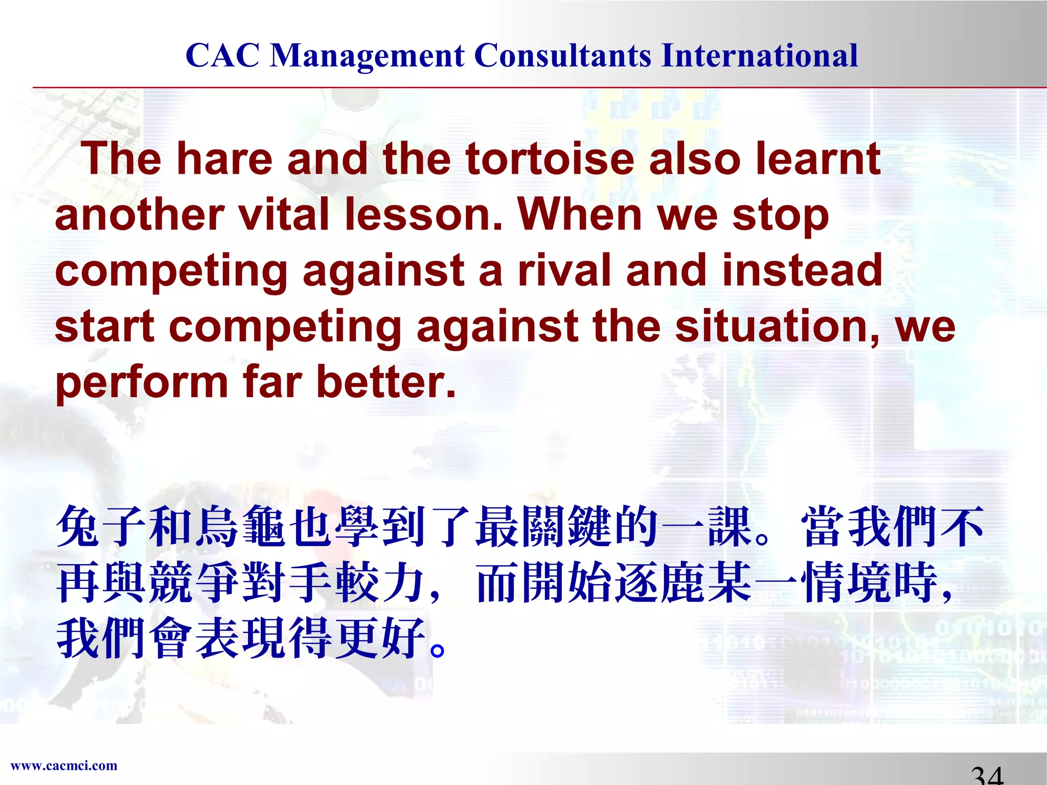 CAC Management Consultants International

The hare and the tortoise also learnt
another vital lesson. When we stop
competing against a rival and instead
start competing against the situation, we
perform far better.
兔子和烏龜也學到了最關鍵的一課。當我們不
再與競爭對手較力，而開始逐鹿某一情境時，
我們會表現得更好。
www.cacmci.com

 