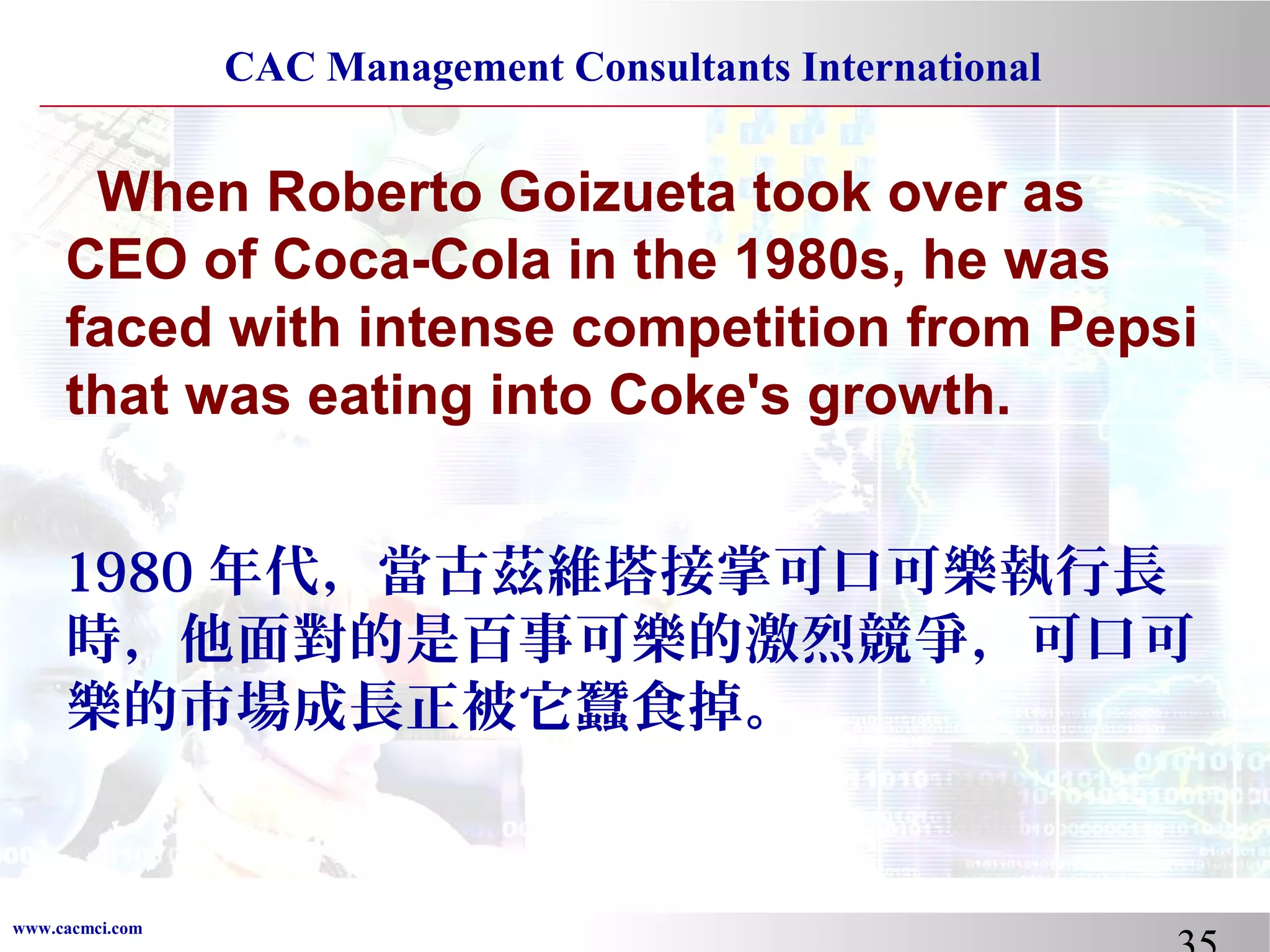 CAC Management Consultants International

When Roberto Goizueta took over as
CEO of Coca-Cola in the 1980s, he was
faced with intense competition from Pepsi
that was eating into Coke's growth.
1980 年代，當古茲維塔接掌可口可樂執行長
時，他面對的是百事可樂的激烈競爭，可口可
樂的市場成長正被它蠶食掉。

www.cacmci.com

 