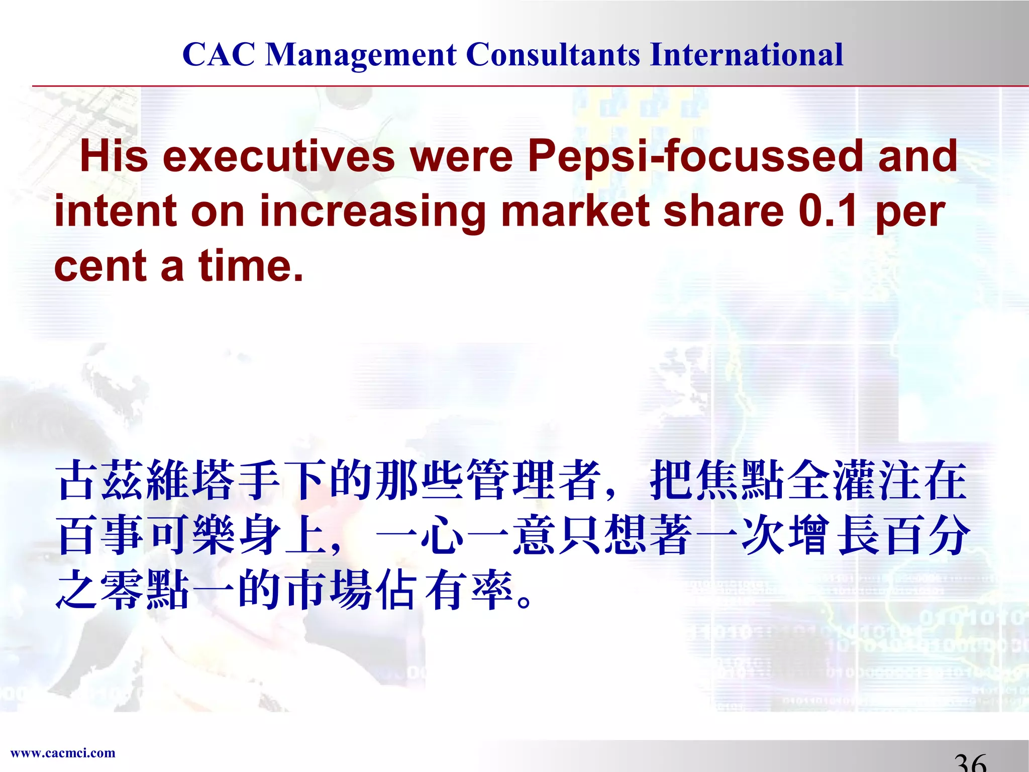 CAC Management Consultants International

His executives were Pepsi-focussed and
intent on increasing market share 0.1 per
cent a time.

古茲維塔手下的那些管理者，把焦點全灌注在
百事可樂身上，一心一意只想著一次增 長百分
之零點一的市場佔 有率。

www.cacmci.com

 