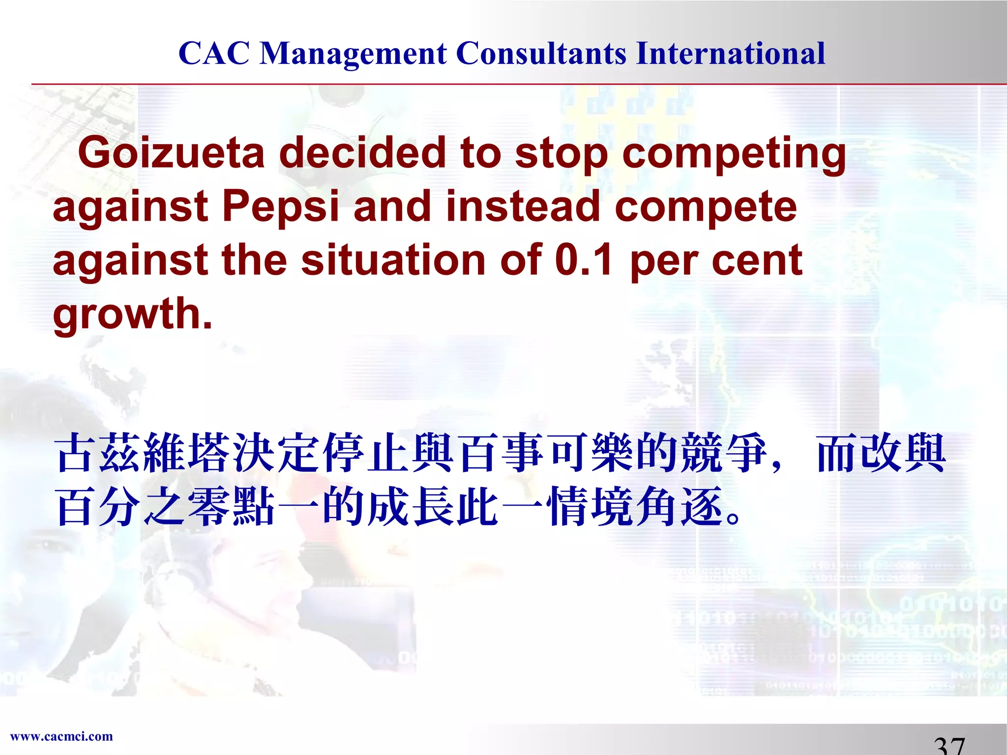 CAC Management Consultants International

Goizueta decided to stop competing
against Pepsi and instead compete
against the situation of 0.1 per cent
growth.
古茲維塔決定停止與百事可樂的競爭，而改與
百分之零點一的成長此一情境角逐。

www.cacmci.com

 