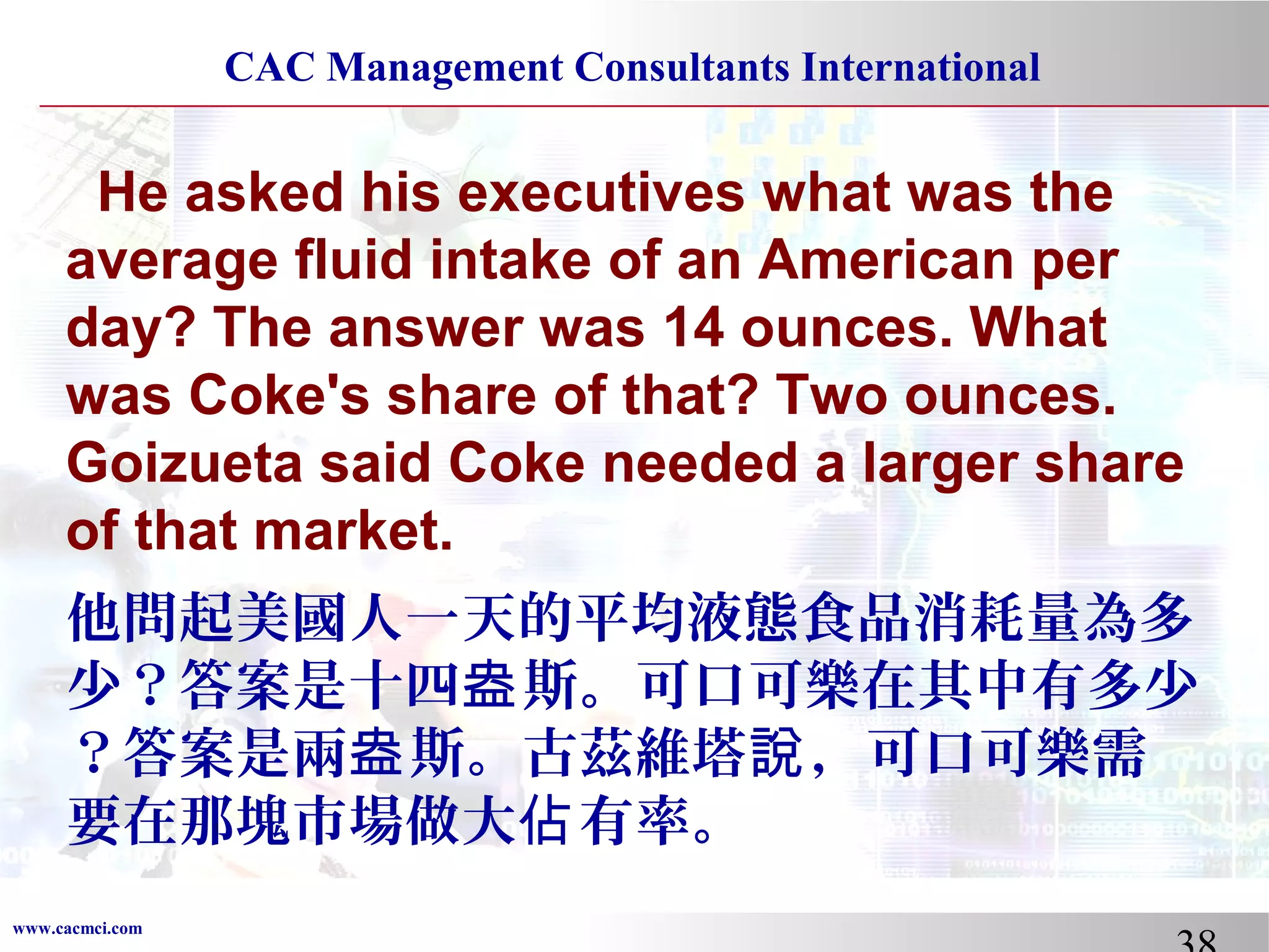 CAC Management Consultants International

He asked his executives what was the
average fluid intake of an American per
day? The answer was 14 ounces. What
was Coke's share of that? Two ounces.
Goizueta said Coke needed a larger share
of that market.
他問起美國人一天的平均液態食品消耗量為多
少？答案是十四盎 斯。可口可樂在其中有多少
？答案是兩盎 斯。古茲維塔說 ，可口可樂需
要在那塊市場做大佔 有率。
www.cacmci.com

 